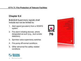38 Title of Slide Presentation
8.4.2.2.4 Supervisory signals shall
include but not be limited to:
1. Alert signal (pre-alarm) from a VEWFD
system
2. Fire alarm initiating devices, where
designated as such (e.g., duct smoke
detectors)
3. Sprinkler valve supervisory switches
4. Fire pump off-normal conditions
5. Other abnormal fire safety–related
conditions
Chapter 8.4
NFPA 76: Fire Protection of Telecom Facilities
 