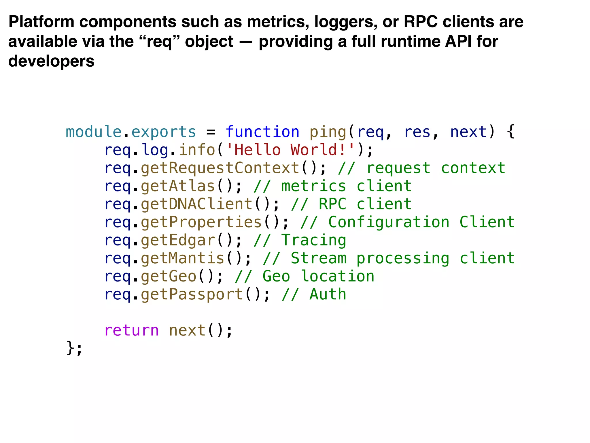 Platform components such as metrics, loggers, or RPC clients are
available via the “req” object — providing a full runtime API for
developers
module.exports = function ping(req, res, next) {
req.log.info('Hello World!');
req.getRequestContext(); // request context
req.getAtlas(); // metrics client
req.getDNAClient(); // RPC client
req.getProperties(); // Configuration Client
req.getEdgar(); // Tracing
req.getMantis(); // Stream processing client
req.getGeo(); // Geo location
req.getPassport(); // Auth
return next();
};
 