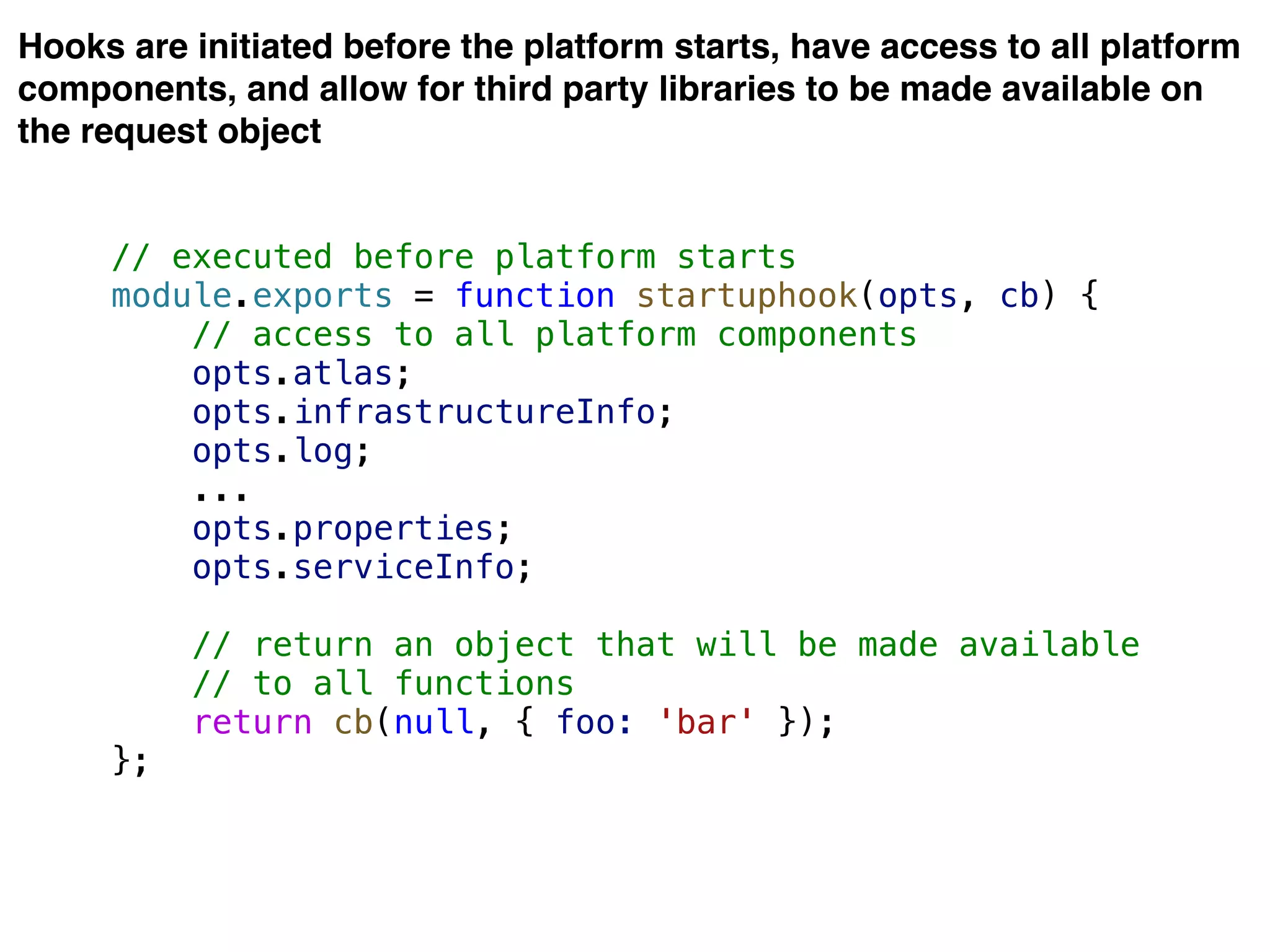 Hooks are initiated before the platform starts, have access to all platform
components, and allow for third party libraries to be made available on
the request object
// executed before platform starts
module.exports = function startuphook(opts, cb) {
// access to all platform components
opts.atlas;
opts.infrastructureInfo;
opts.log;
...
opts.properties;
opts.serviceInfo;
// return an object that will be made available
// to all functions
return cb(null, { foo: 'bar' });
};
 
