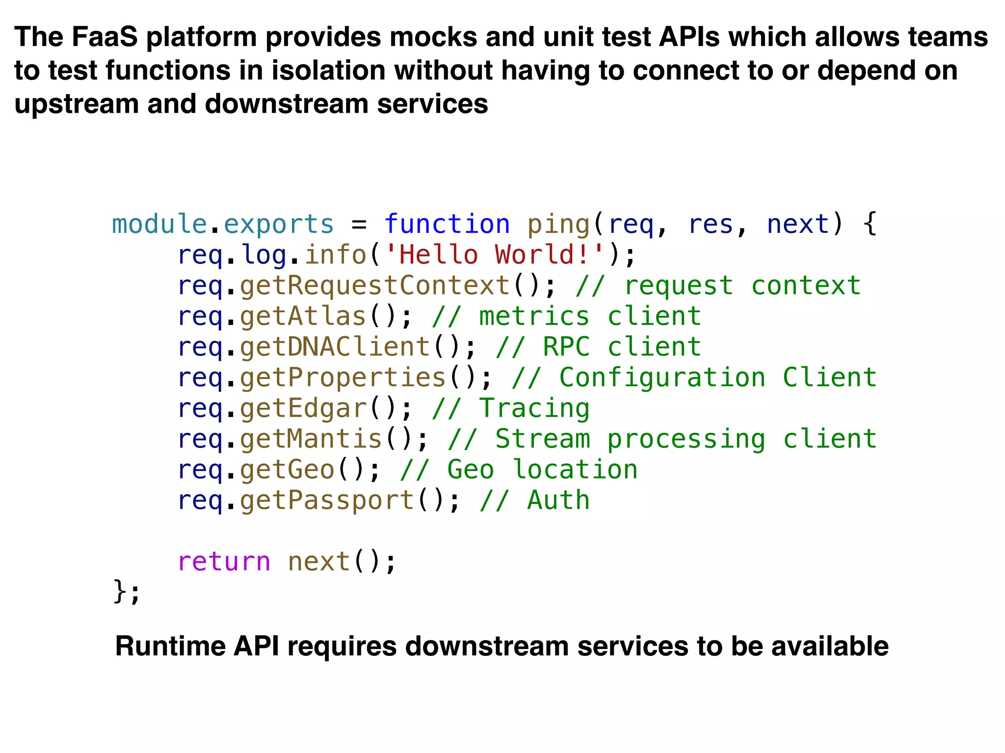 The FaaS platform provides mocks and unit test APIs which allows teams
to test functions in isolation without having to connect to or depend on
upstream and downstream services
module.exports = function ping(req, res, next) {
req.log.info('Hello World!');
req.getRequestContext(); // request context
req.getAtlas(); // metrics client
req.getDNAClient(); // RPC client
req.getProperties(); // Configuration Client
req.getEdgar(); // Tracing
req.getMantis(); // Stream processing client
req.getGeo(); // Geo location
req.getPassport(); // Auth
return next();
};
Runtime API requires downstream services to be available
 