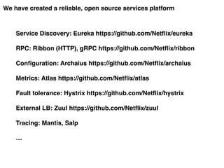 We have created a reliable, open source services platform
Service Discovery: Eureka https://github.com/Netflix/eureka
RPC: Ribbon (HTTP), gRPC https://github.com/Netflix/ribbon
Configuration: Archaius https://github.com/Netflix/archaius
Metrics: Atlas https://github.com/Netflix/atlas
Fault tolerance: Hystrix https://github.com/Netflix/hystrix
External LB: Zuul https://github.com/Netflix/zuul
Tracing: Mantis, Salp
…
 