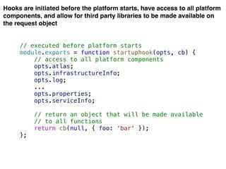 Hooks are initiated before the platform starts, have access to all platform
components, and allow for third party libraries to be made available on
the request object
// executed before platform starts
module.exports = function startuphook(opts, cb) {
// access to all platform components
opts.atlas;
opts.infrastructureInfo;
opts.log;
...
opts.properties;
opts.serviceInfo;
// return an object that will be made available
// to all functions
return cb(null, { foo: 'bar' });
};
 