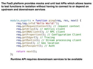 The FaaS platform provides mocks and unit test APIs which allows teams
to test functions in isolation without having to connect to or depend on
upstream and downstream services
module.exports = function ping(req, res, next) {
req.log.info('Hello World!');
req.getRequestContext(); // request context
req.getAtlas(); // metrics client
req.getDNAClient(); // RPC client
req.getProperties(); // Configuration Client
req.getEdgar(); // Tracing
req.getMantis(); // Stream processing client
req.getGeo(); // Geo location
req.getPassport(); // Auth
return next();
};
Runtime API requires downstream services to be available
 