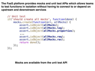 The FaaS platform provides mocks and unit test APIs which allows teams
to test functions in isolation without having to connect to or depend on
upstream and downstream services
// Unit test
it('should create all mocks', function(done) {
mocks.create(function(err, allMocks) {
assert.isObject(allMocks);
assert.isObject(allMocks.log);
assert.isObject(allMocks.properties);
...
assert.isObject(allMocks.req);
assert.isObject(allMocks.res);
return done();
});
});
Mocks are available from the unit test API
 