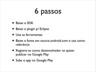 6 passos
• Baixe o SDK
• Baixe o plugin p/ Eclipse
• Use as ferramentas
• Baixe o fonte em source.android.com e use como
referência

• Registre-se como desenvolvedor se quiser
publicar no Google Play

• Suba o app no Google Play

 