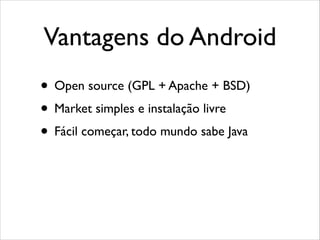 Vantagens do Android
• Open source (GPL + Apache + BSD)
• Market simples e instalação livre
• Fácil começar, todo mundo sabe Java

 