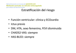 EstraYﬁcación	
  del	
  riesgo	
  
•  Función	
  ventricular:	
  clínica	
  y	
  ECOcardio	
  
•  Ictus	
  previo	
  
•  DM,	
  HTA,	
  sexo	
  femenino,	
  FEVI	
  disminuida	
  
•  CHADS2-­‐VAS:	
  siempre	
  
•  HAS-­‐BLED:	
  siempre	
  
 