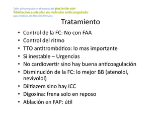 Tratamiento	
  
•  Control	
  de	
  la	
  FC:	
  No	
  con	
  FAA	
  
•  Control	
  del	
  ritmo	
  
•  TTO	
  anYtrombóYco:	
  lo	
  mas	
  importante	
  
•  Si	
  inestable	
  –	
  Urgencias	
  
•  No	
  cardioverYr	
  sino	
  hay	
  buena	
  anYcoagulación	
  
•  Disminución	
  de	
  la	
  FC:	
  lo	
  mejor	
  BB	
  (atenolol,	
  
nevivolol)	
  
•  DilYazem	
  sino	
  hay	
  ICC	
  
•  Digoxina:	
  frena	
  solo	
  en	
  reposo	
  
•  Ablación	
  en	
  FAP:	
  úYl	
  
 