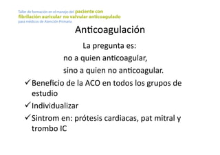AnYcoagulación	
  
	
   	
   	
   	
  La	
  pregunta	
  es:	
  	
  
	
   	
   	
  no	
  a	
  quien	
  anYcoagular,	
  
	
   	
   	
  sino	
  a	
  quien	
  no	
  anYcoagular.	
  
! Beneﬁcio	
  de	
  la	
  ACO	
  en	
  todos	
  los	
  grupos	
  de	
  
estudio	
  
! Individualizar	
  
! Sintrom	
  en:	
  prótesis	
  cardiacas,	
  pat	
  mitral	
  y	
  
trombo	
  IC	
  
 