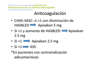 AnYcoagulación	
  
•  CHAS-­‐VASC:	
  si	
  >1	
  con	
  disminución	
  de	
  
HASBLED	
  	
  	
  	
  	
  	
  	
  	
  	
  	
  Apixaban	
  5	
  mg	
  	
  
•  Si	
  >1	
  y	
  aumento	
  de	
  HASBLED	
  	
  	
  	
  	
  	
  	
  	
  	
  Apixaban	
  
2.5	
  mg	
  
•  Si	
  =1	
  	
  	
  	
  	
  	
  	
  	
  	
  	
  	
  Apixaban	
  2.5	
  mg	
  	
  
•  Si	
  <1	
  	
  	
  	
  	
  	
  	
  	
  	
  ASS	
  
*En	
  pacientes	
  con	
  contraindicación	
  
adicumarinicos	
  
 