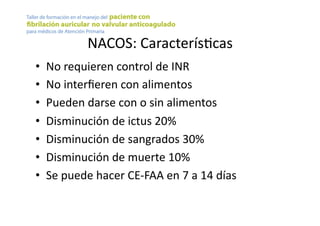 NACOS:	
  CaracterísYcas	
  
•  No	
  requieren	
  control	
  de	
  INR	
  
•  No	
  interﬁeren	
  con	
  alimentos	
  
•  Pueden	
  darse	
  con	
  o	
  sin	
  alimentos	
  
•  Disminución	
  de	
  ictus	
  20%	
  
•  Disminución	
  de	
  sangrados	
  30%	
  
•  Disminución	
  de	
  muerte	
  10%	
  
•  Se	
  puede	
  hacer	
  CE-­‐FAA	
  en	
  7	
  a	
  14	
  días	
  
 