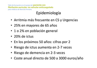 Epidemiología	
  
•  Arritmia	
  más	
  frecuente	
  en	
  CS	
  y	
  Urgencias	
  
•  25%	
  en	
  mayores	
  de	
  65	
  años	
  
•  1	
  o	
  2%	
  en	
  población	
  general	
  
•  20%	
  de	
  ictus	
  
•  En	
  los	
  próximos	
  50	
  años:	
  cifras	
  por	
  2	
  
•  Riesgo	
  de	
  ictus	
  aumenta	
  en	
  2-­‐7	
  veces	
  
•  Riesgo	
  de	
  demencia	
  en	
  2-­‐3	
  veces	
  
•  Coste	
  anual	
  directo	
  de	
  500	
  a	
  3000	
  euros/año	
  
 