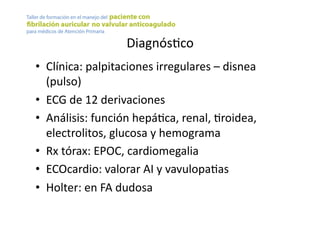 DiagnósYco	
  
•  Clínica:	
  palpitaciones	
  irregulares	
  –	
  disnea	
  
(pulso)	
  
•  ECG	
  de	
  12	
  derivaciones	
  
•  Análisis:	
  función	
  hepáYca,	
  renal,	
  Yroidea,	
  
electrolitos,	
  glucosa	
  y	
  hemograma	
  
•  Rx	
  tórax:	
  EPOC,	
  cardiomegalia	
  
•  ECOcardio:	
  valorar	
  AI	
  y	
  vavulopaYas	
  
•  Holter:	
  en	
  FA	
  dudosa	
  
 