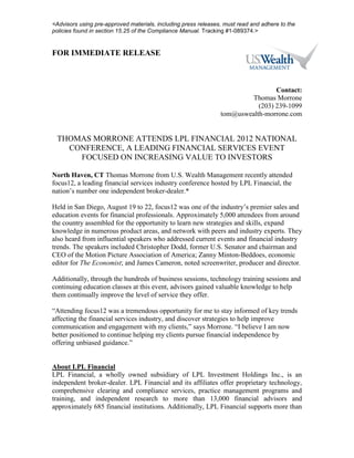<Advisors using pre-approved materials, including press releases, must read and adhere to the
policies found in section 15.25 of the Compliance Manual. Tracking #1-089374.>


FOR IMMEDIATE RELEASE



                                                                                 Contact:
                                                                         Thomas Morrone
                                                                           (203) 239-1099
                                                                tom@uswealth-morrone.com


 THOMAS MORRONE ATTENDS LPL FINANCIAL 2012 NATIONAL
   CONFERENCE, A LEADING FINANCIAL SERVICES EVENT
     FOCUSED ON INCREASING VALUE TO INVESTORS

North Haven, CT Thomas Morrone from U.S. Wealth Management recently attended
focus12, a leading financial services industry conference hosted by LPL Financial, the
nation’s number one independent broker-dealer.*

Held in San Diego, August 19 to 22, focus12 was one of the industry’s premier sales and
education events for financial professionals. Approximately 5,000 attendees from around
the country assembled for the opportunity to learn new strategies and skills, expand
knowledge in numerous product areas, and network with peers and industry experts. They
also heard from influential speakers who addressed current events and financial industry
trends. The speakers included Christopher Dodd, former U.S. Senator and chairman and
CEO of the Motion Picture Association of America; Zanny Minton-Beddoes, economic
editor for The Economist; and James Cameron, noted screenwriter, producer and director.

Additionally, through the hundreds of business sessions, technology training sessions and
continuing education classes at this event, advisors gained valuable knowledge to help
them continually improve the level of service they offer.

“Attending focus12 was a tremendous opportunity for me to stay informed of key trends
affecting the financial services industry, and discover strategies to help improve
communication and engagement with my clients,” says Morrone. “I believe I am now
better positioned to continue helping my clients pursue financial independence by
offering unbiased guidance.”


About LPL Financial
LPL Financial, a wholly owned subsidiary of LPL Investment Holdings Inc., is an
independent broker-dealer. LPL Financial and its affiliates offer proprietary technology,
comprehensive clearing and compliance services, practice management programs and
training, and independent research to more than 13,000 financial advisors and
approximately 685 financial institutions. Additionally, LPL Financial supports more than
 