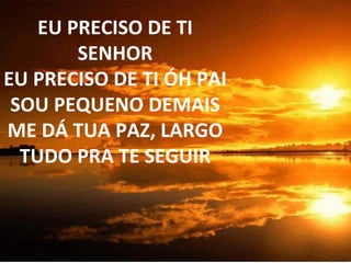 EU PRECISO DE TI SENHOR EU PRECISO DE TI ÓH PAI SOU PEQUENO DEMAIS ME DÁ TUA PAZ, LARGO TUDO PRA TE SEGUIR 