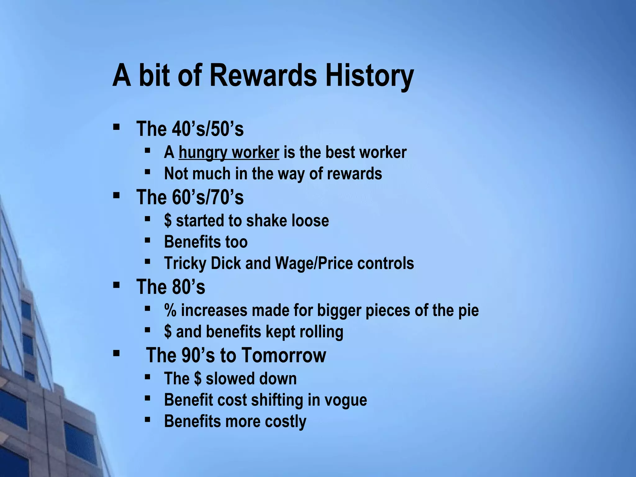 A bit of Rewards History
   The 40’s/50’s        
    
        A hungry worker is the best worker
    
        Not much in the way of rewards
   The 60’s/70’s               
    
        $ started to shake loose
       Benefits too
       Tricky Dick and Wage/Price controls
   The 80’s          
    
        % increases made for bigger pieces of the pie
    
        $ and benefits kept rolling
    The 90’s to Tomorrow   
    
        The $ slowed down
       Benefit cost shifting in vogue
    
        Benefits more costly
 