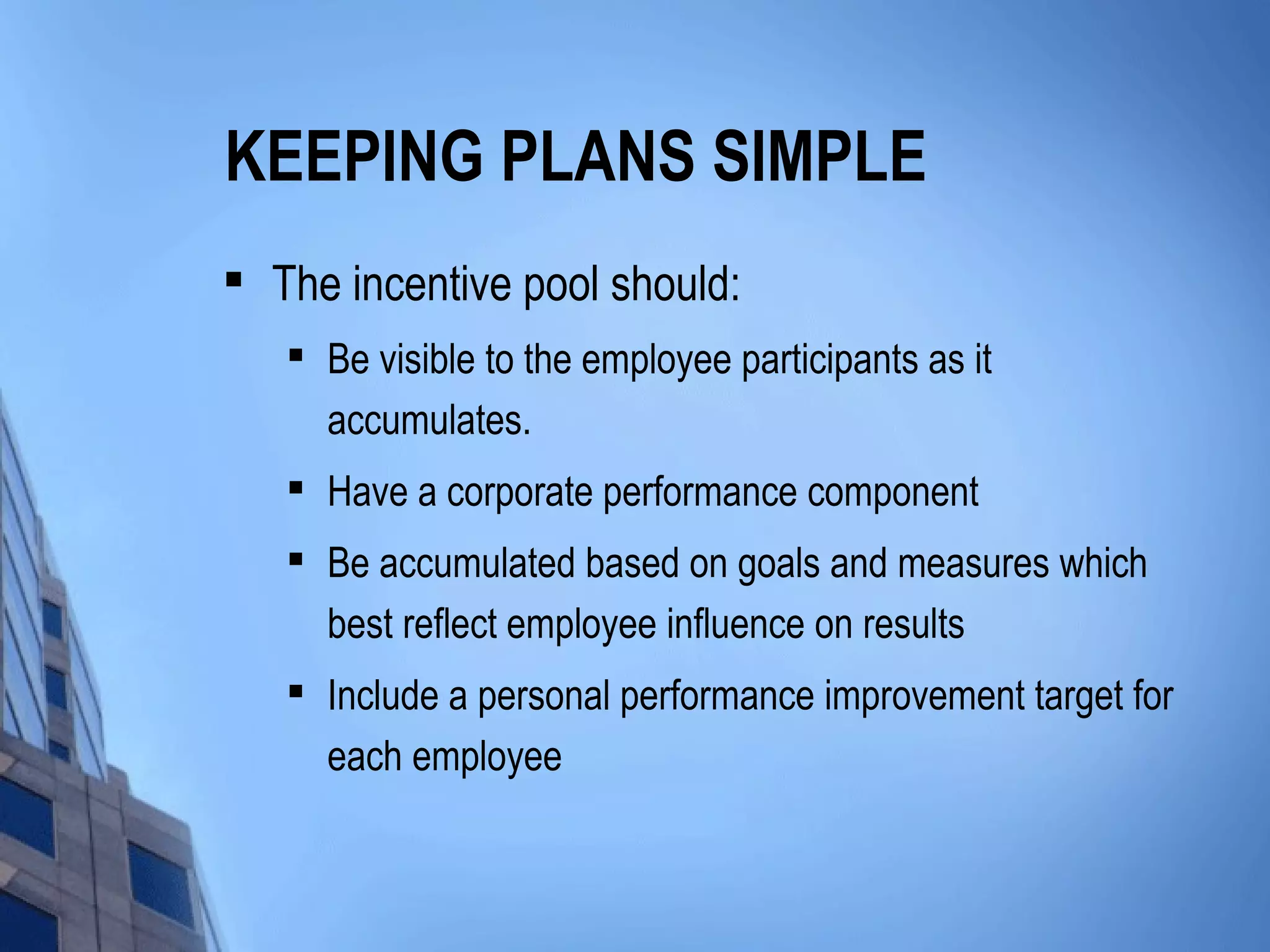 KEEPING PLANS SIMPLE
   The incentive pool should:
    
        Be visible to the employee participants as it
        accumulates.
    
        Have a corporate performance component
       Be accumulated based on goals and measures which
        best reflect employee influence on results
    
        Include a personal performance improvement target for
        each employee
 