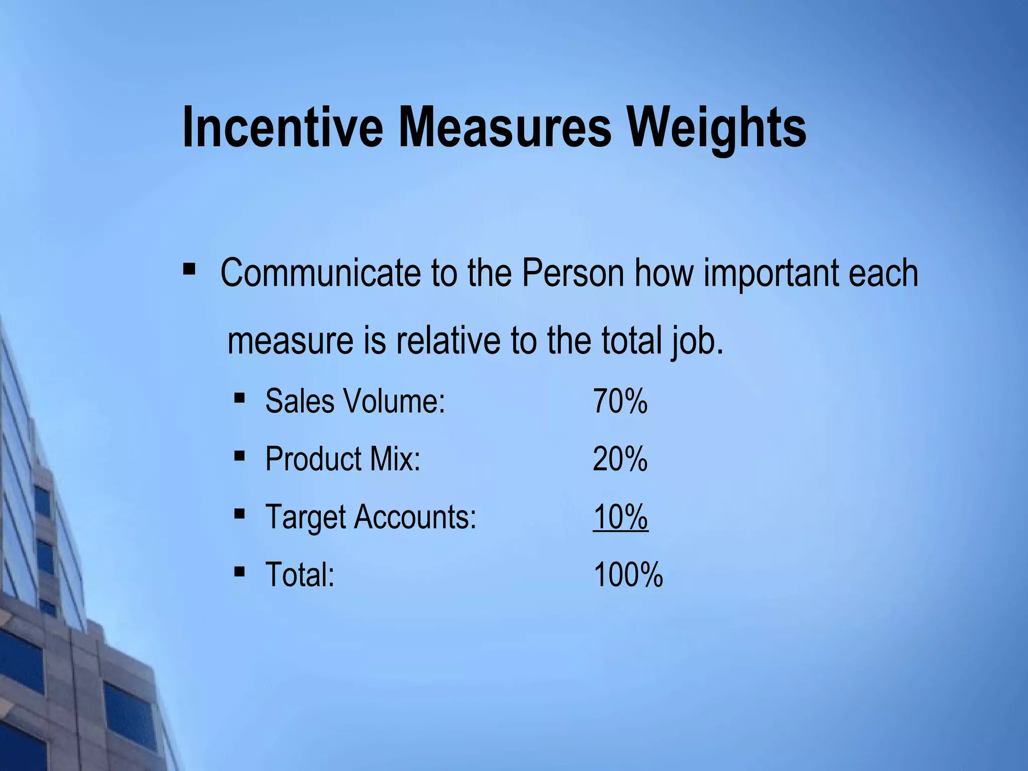 Incentive Measures Weights

   Communicate to the Person how important each
    measure is relative to the total job.
       Sales Volume:          70%
       Product Mix:           20%
    
        Target Accounts:       10%
       Total:                 100%
 