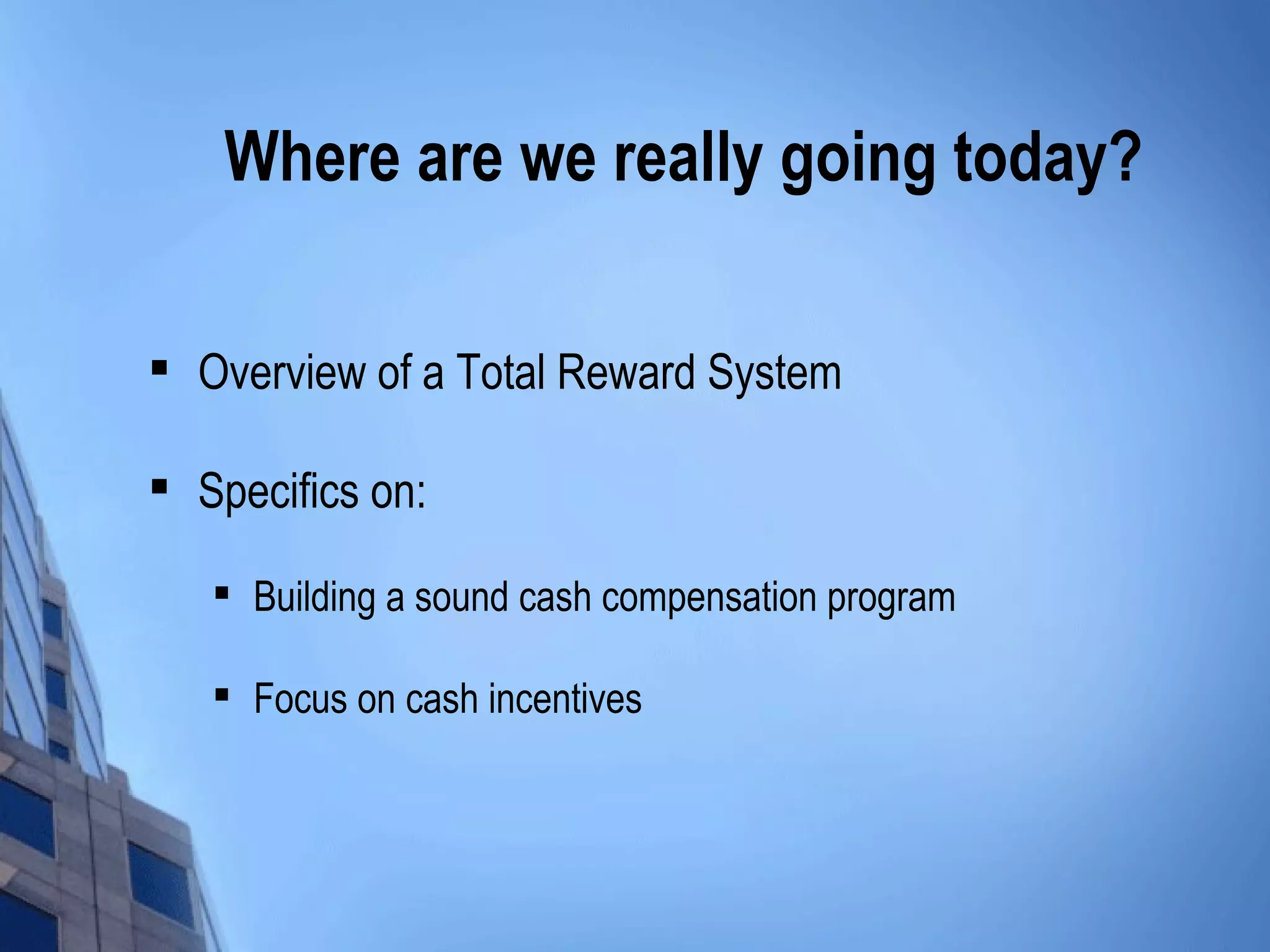 Where are we really going today?


    Overview of a Total Reward System

   Specifics on:
    
        Building a sound cash compensation program

    
        Focus on cash incentives
 
