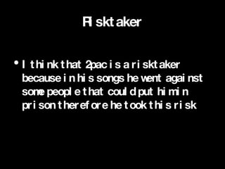 Risktaker I think that 2pac is a risktaker because in his songs he went against some people that could put him in prison therefore he took this risk  