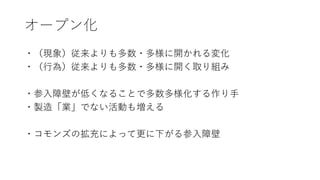 オープン化
・（現象）従来よりも多数・多様に開かれる変化
・（行為）従来よりも多数・多様に開く取り組み
・参入障壁が低くなることで多数多様化する作り手
・製造「業」でない活動も増える
・コモンズの拡充によって更に下がる参入障壁
 