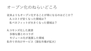オープン化のねらいどころ
従来よりもオープン化することが得になるのはどこか？
A.コストが安くなった領域は？
B.ベネフィットが大きくなった領域は？
A.コモンズ化した資源
多様な層とのコラボ
モジュール化が進展した領域
B.作り手向けサービス（潜在市場が拡大）
 