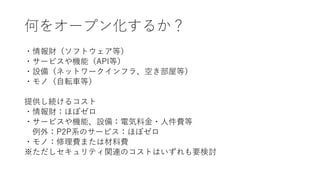 何をオープン化するか？
・情報財（ソフトウェア等）
・サービスや機能（API等）
・設備（ネットワークインフラ、空き部屋等）
・モノ（自転車等）
提供し続けるコスト
・情報財：ほぼゼロ
・サービスや機能、設備：電気料金・人件費等
例外：P2P系のサービス：ほぼゼロ
・モノ：修理費または材料費
※ただしセキュリティ関連のコストはいずれも要検討
 