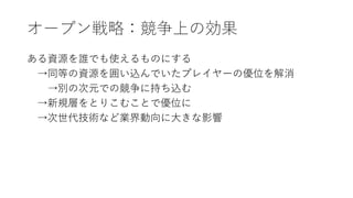 オープン戦略：競争上の効果
ある資源を誰でも使えるものにする
→同等の資源を囲い込んでいたプレイヤーの優位を解消
→別の次元での競争に持ち込む
→新規層をとりこむことで優位に
→次世代技術など業界動向に大きな影響
 