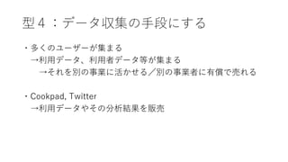 型４：データ収集の手段にする
・多くのユーザーが集まる
→利用データ、利用者データ等が集まる
→それを別の事業に活かせる／別の事業者に有償で売れる
・Cookpad, Twitter
→利用データやその分析結果を販売
 
