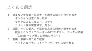 よくある懸念
１．望まない参加者・協力者・利用者の関与＞自分が被害
オンライン投票の乗っ取り
サクラによるレビュー、ステマ
コメント欄の罵詈雑言、荒らし
２．誤謬、バグの混入、不都合な真実の開示＞相手が被害
提供したソフトでユーザーのPCがダウン、データが破損
「Googleマップ通りに運転したら…」
３．濫用・悪用＞第三者が被害
ヘイトスピーチ、ストーキング、テロに使われる
 