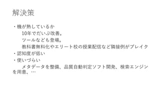 解決策
・機が熟しているか
10年でだいぶ改善。
ツールなども登場。
教科書無料化やエリート校の授業配信など隣接例がブレイク
・認知度が低い
・使いづらい
メタデータを整備、品質自動判定ソフト開発、検索エンジン
を用意、…
 