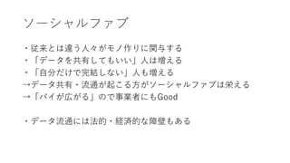 ソーシャルファブ
・従来とは違う人々がモノ作りに関与する
・「データを共有してもいい」人は増える
・「自分だけで完結しない」人も増える
→データ共有・流通が起こる方がソーシャルファブは栄える
→「パイが広がる」ので事業者にもGood
・データ流通には法的・経済的な障壁もある
 