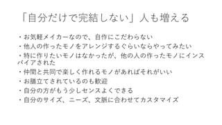 「自分だけで完結しない」人も増える
・お気軽メイカーなので、自作にこだわらない
・他人の作ったモノをアレンジするぐらいならやってみたい
・特に作りたいモノはなかったが、他の人の作ったモノにインス
パイアされた
・仲間と共同で楽しく作れるモノがあればそれがいい
・お膳立てされているのも歓迎
・自分の方がもう少しセンスよくできる
・自分のサイズ、ニーズ、文脈に合わせてカスタマイズ
 
