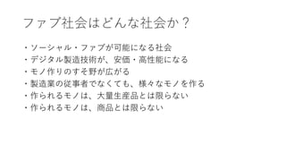 ファブ社会はどんな社会か？
・ソーシャル・ファブが可能になる社会
・デジタル製造技術が、安価・高性能になる
・モノ作りのすそ野が広がる
・製造業の従事者でなくても、様々なモノを作る
・作られるモノは、大量生産品とは限らない
・作られるモノは、商品とは限らない
 