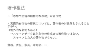 著作権法
・「思想や感情の創作的な表現」が著作物
・実用的有体物の形状については、著作権の対象外とされること
が多い。
（例外的な判例もある）
→スキャンデータは対象物の作成者の著作物ではない。
スキャンした人の著作物でもない。
食器、衣服、家具、家電品、…
 