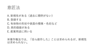 意匠法
A. 新規性がある（過去に類例がない）
B. 登録する
C. 有体物の形状や表面の模様・色彩など
D. 美的価値がある
E. 産業用途に用いる
※著作権法では、「自ら創作した」ことは求められるが、新規性
は求められない。
 