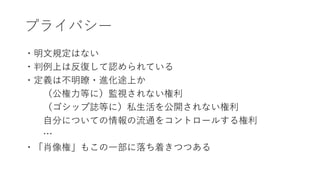 プライバシー
・明文規定はない
・判例上は反復して認められている
・定義は不明瞭・進化途上か
（公権力等に）監視されない権利
（ゴシップ誌等に）私生活を公開されない権利
自分についての情報の流通をコントロールする権利
…
・「肖像権」もこの一部に落ち着きつつある
 