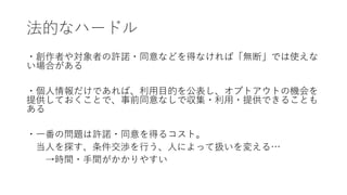 法的なハードル
・創作者や対象者の許諾・同意などを得なければ「無断」では使えな
い場合がある
・個人情報だけであれば、利用目的を公表し、オプトアウトの機会を
提供しておくことで、事前同意なしで収集・利用・提供できることも
ある
・一番の問題は許諾・同意を得るコスト。
当人を探す、条件交渉を行う、人によって扱いを変える…
→時間・手間がかかりやすい
 