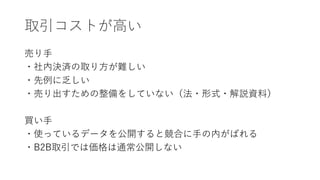 取引コストが高い
売り手
・社内決済の取り方が難しい
・先例に乏しい
・売り出すための整備をしていない（法・形式・解説資料）
買い手
・使っているデータを公開すると競合に手の内がばれる
・B2B取引では価格は通常公開しない
 