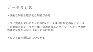 データまとめ
・法的な制約と経済的な制約がある
・公に流通しているモノの3次元データはほぼ制約のないデータ
・企業保有のデータが公開・流通されるとソーシャルファブの世
界は更に豊かになる（コモンズの拡大）
・ひいては市場拡大につながる
 