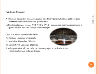 Sinalética interior	Possui placas no interior da biblioteca com algumas regras.Capacidade de espaço para a colecção	Capacidade suficiente.Adequação da iluminação, temperatura	A porta da biblioteca é feita em madeira de teca, o que permite ter uma temperatura constante de 18º a 20º C. Para ajudar a manter este ambiente estável, também os níveis de humildade relativa se mantêm nos 60%, factor que é mantido pelo facto de todo o interior da biblioteca ser revestido a madeira. Quanto ao factor iluminação os livros não podem apanhar muita luminosidade, para isso a biblioteca dispõe de cortinas escuras e espessas.Adequação do mobiliário	Os livros encontram-se em armários (a madeira é específica, pois exala um odor que repele os bichinhos de se aproximar.) com as portas em rede de arame. Existem mesas em madeira macacauba e bancos onde os alunos podiam consultar os livros! E para aceder aos livros tem umas escadinhas. O mobiliário adequa-se às características dos livros..19-11-201014