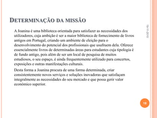 Fundos ou ColecçõesA biblioteca possui três pisos, dos quais o piso Nobre (único aberto ao público) com 40.000 volumes dispões de três grandes salas.Colecções datam dos séculos XVI, XVII e XVIII – que, na sua maioria, representam o que de melhor havia na Europa culta do tempo.Cada sala possui determinadas áreas:1ª: História, Literatura e Geografia2ª: Medicina, Filosofia e Ciências3ª: Direito Civil, Canónico e teologiaA maior parte destes livros estão escritos em grego ou em Latim, tendo vários, também, de todas as línguas.19-11-201016
