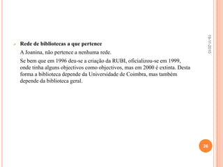 Quais os serviços da biblioteca Joanina? Organização de diversos tipos de eventos:	- Concertos, conferências, exposições e recitais.	- Implementam actividades culturais, tais como concertos e exposições;	Neste item existe a realização de actividades como o exemplo em anexo sobre Festivais de música.Referência e informação bibliográfica:	- Apoiam os utilizadores na sua investigação.Leitura:	- A leitura dos documentos, bem como a sua consulta é efectuada em salas da biblioteca geral.19-11-201020