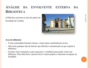 Análise da envolvente externa da BibliotecaA biblioteca encontra-se num dos pátios da Faculdade de Coimbra.Área de influênciaÉ uma comunidade bastante extensa, a maior parte constituída por jovens.