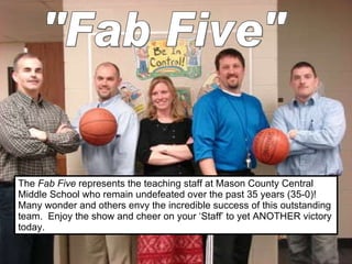 The  Fab Five  represents the teaching staff at Mason County Central Middle School who remain undefeated over the past 35 years (35-0)!  Many wonder and others envy the incredible success of this outstanding team.  Enjoy the show and cheer on your ‘Staff’ to yet ANOTHER victory today. &quot;Fab Five&quot; 