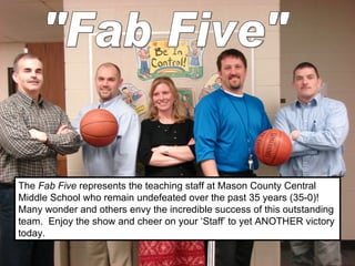 The  Fab Five  represents the teaching staff at Mason County Central Middle School who remain undefeated over the past 35 years (35-0)!  Many wonder and others envy the incredible success of this outstanding team.  Enjoy the show and cheer on your ‘Staff’ to yet ANOTHER victory today. &quot;Fab Five&quot; 