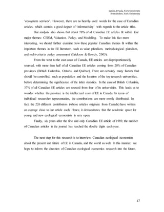 James Arruda, York University
Brett Dolter, York University
17
‘ecosystem services’. However, there are no heavily-used words for the case of Canadian
articles, which contain a good degree of ‘informativity’ with regards to the article titles.
Our analysis also shows that about 78% of all Canadian EE articles fit within four
major themes: CERM, Valuation, Policy, and Modelling. To make this fact more
interesting, we should further examine how these popular Canadian themes fit within the
important themes in the EE literature, such as value pluralism, methodological pluralism,
and multi-criteria policy assessment (Erickson & Gowdy, 2005).
From the west to the east coast of Canada, EE articles are disproportionately
sourced, with more than half of all Canadian EE articles coming from 20% of Canadian
provinces (British Columbia, Ontario, and Québec). There are certainly many factors that
should be controlled, such as population and the location of the top research universities,
before determining the significance of the latter statistics. In the case of British Columbia,
37% of all Canadian EE articles are sourced from four of its universities. This leads us to
wonder whether the province is the intellectual core of EE in Canada. In terms of
individual researcher representation, the contributions are more evenly distributed. In
fact, the 226 different contributors (whose articles originate from Canada) have written
on average close to one article each. Hence, it demonstrates that the academic space for
young and new ecological economists is very open.
Finally, six years after the first and only Canadian EE article of 1989, the number
of Canadian articles in the journal has reached the double digits each year.
The next step for this research is to interview Canadian ecological economists
about the present and future of EE in Canada, and the world as well. In this manner, we
hope to inform the direction of Canadian ecological economics research into the future.
 