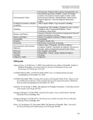 James Arruda, York University
Brett Dolter, York University
19
Pest invasion; Property; Gift economy; Environmental care
(Environmental) Policy
International agreements; Pollution control; Developing
countries; Investment in natural capital; Carbon credits;
Kyoto protocol Fisheries; (Re)distribution; Behaviourism;
Property rights/law; Clean Development Mechanism;
Politics
Ecological Economists and other
Academics
Aldo Leopold; William Vogt; Kenneth E. Boulding
Modelling
Transportation; GIS modelling; Regulated resource systems;
Neighbour effect; Negotiation/Mediation; Homo
Economicus; Game theory
Business and Finance
Insurance; Financial crisis and forest management; Financial
markets; Environment and firms
History and Politics History of ecological economics; Political ecology
Sustainability Sustainability
Feminism Feminism; Gender; Sex
De/Growth De/Growth; Low growth; No Growth
(Environmental and Economic)
Indicators
Atkinson index of inequality and GINI coefficient ;
Ecological footprint; Sustainable development; Measures of
diversity; Index of Captured Ecosystem Value; Water
Behaviour Ego; Empathy; Households
Education Sustainability; Climate change; (Modern) Prophecy
Sociology Sociology
Indigenous studies Indigenous
Bibliography
Alonso-Arroyo, A. & Gil-Leiva, I. (2007). Keywords Given by Authors of Scientific Articles in
Database Descriptors. Journal of American Society for Information Science and
Technology,Vol. 58 (8), pp. 1175-1187.
CANSEE (March 1995). CANSEE/SCANEE NEWS. Vol. 1 (1). Retrieved from an email
correspondence on November 18th
, 2014.
CANSEE (November 1996). Ecological Economicsand Canadian Public Policy: Report on the
Second Biennial Conference of the Canadian Society of Ecological Economics.Retrieved
from an email correspondence on November 18th
, 2014.
Erickson, J.D. & Gowdy, J. (2005). The Approach of Ecological Economics. Cambridge Journal
of Economics,Vol. 29, pp. 207-222.
Georgescu-Roegen, N. (G-R) (1966). Analytical Economics: Issues and Problems. Harvard
University Press,Cambridge, MA.
Georgescu-Roegen, N. (G-R) (1971). The Entropy Law and the Economic Process.Harvard
University Press,Cambridge, MA.
Gross, A.G. & Harmon, J.E. (December 2009). The Structure of Scientific Titles. Journal of
Technical Writing and Communication,Vol. 39 (4), pp. 455-465.
 