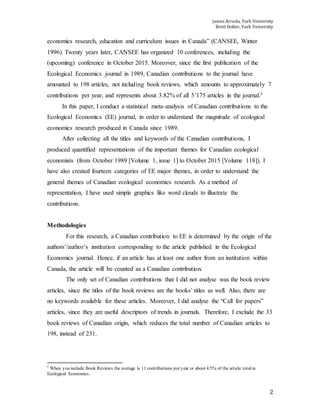 James Arruda, York University
Brett Dolter, York University
2
economics research, education and curriculum issues in Canada” (CANSEE, Winter
1996). Twenty years later, CANSEE has organized 10 conferences, including the
(upcoming) conference in October 2015. Moreover, since the first publication of the
Ecological Economics journal in 1989, Canadian contributions to the journal have
amounted to 198 articles, not including book reviews, which amounts to approximately 7
contributions per year, and represents about 3.82% of all 5’175 articles in the journal.5
In this paper, I conduct a statistical meta-analysis of Canadian contributions to the
Ecological Economics (EE) journal, in order to understand the magnitude of ecological
economics research produced in Canada since 1989.
After collecting all the titles and keywords of the Canadian contributions, I
produced quantified representations of the important themes for Canadian ecological
economists (from October 1989 [Volume 1, issue 1] to October 2015 [Volume 118]). I
have also created fourteen categories of EE major themes, in order to understand the
general themes of Canadian ecological economics research. As a method of
representation, I have used simple graphics like word clouds to illustrate the
contributions.
Methodologies
For this research, a Canadian contribution to EE is determined by the origin of the
authors’/author’s institution corresponding to the article published in the Ecological
Economics journal. Hence, if an article has at least one author from an institution within
Canada, the article will be counted as a Canadian contribution.
The only set of Canadian contributions that I did not analyse was the book review
articles, since the titles of the book reviews are the books’ titles as well. Also, there are
no keywords available for these articles. Moreover, I did analyse the “Call for papers”
articles, since they are useful descriptors of trends in journals. Therefore, I exclude the 33
book reviews of Canadian origin, which reduces the total number of Canadian articles to
198, instead of 231.
5
When you include Book Reviews the average is 11 contributions per year or about 4.5% of the article totalin
Ecological Economics.
 