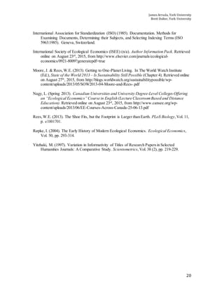 James Arruda, York University
Brett Dolter, York University
20
International Association for Standardization (ISO) (1985). Documentation. Methods for
Examining Documents, Determining their Subjects, and Selecting Indexing Terms (ISO
5963:1985). Geneva, Switzerland.
International Society of Ecological Economics (ISEE) (n/a). Author Information Pack. Retrieved
online on August 23rd
, 2015, from http://www.elsevier.com/journals/ecological-
economics/0921-8009?generatepdf=true
Moore, J. & Rees,W.E. (2013). Getting to One-Planet Living. In The World Watch Institute
(Ed.), State of the World 2013 – Is Sustainability Still Possible (Chapter 4). Retrieved online
on August 27th
, 2015, from http://blogs.worldwatch.org/sustainabilitypossible/wp-
content/uploads/2013/05/SOW2013-04-Moore-and-Rees-.pdf
Nagy, L. (Spring 2013). Canadian Universities and University Degree-Level Colleges Offering
an “Ecological Economics” Course in English (Lecture ClassroomBased and Distance
Education). Retrieved online on August 23rd
, 2015, from http://www.cansee.org/wp-
content/uploads/2013/06/EE-Courses-Across-Canada-25-06-13.pdf
Rees,W.E. (2013). The Shoe Fits, but the Footprint is Larger than Earth. PLoS Biology,Vol. 11,
p. e1001701.
Røpke, I. (2004). The Early History of Modern Ecological Economics. Ecological Economics,
Vol. 50, pp. 293-314.
Yitzhaki, M. (1997). Variation in Informativity of Titles of Research Papersin Selected
Humanities Journals: A Comparative Study. Scientometrics,Vol. 38 (2), pp. 219-229.
 